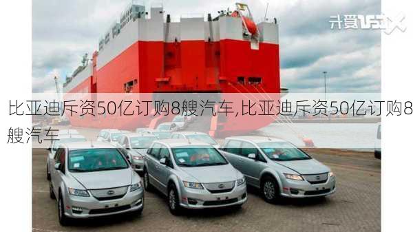 比亚迪斥资50亿订购8艘汽车,比亚迪斥资50亿订购8艘汽车