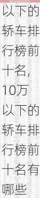 10万以下的轿车排行榜前十名,10万以下的轿车排行榜前十名有哪些