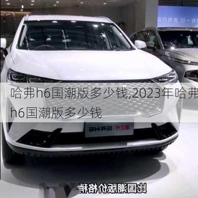 哈弗h6国潮版多少钱,2023年哈弗h6国潮版多少钱