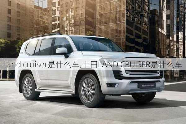 land cruiser是什么车,丰田LAND CRUISER是什么车