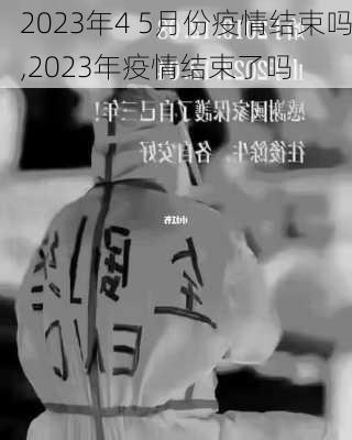 2023年4 5月份疫情结束吗,2023年疫情结束了吗