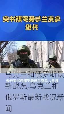 乌克兰和俄罗斯最新战况,乌克兰和俄罗斯最新战况新闻